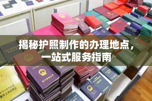 三江揭秘护照制作的办理地点，一站式服务指南